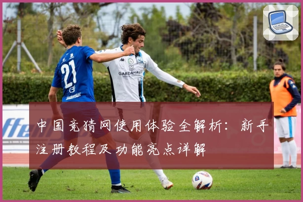 中国竞猜网使用体验全解析：新手注册教程及功能亮点详解