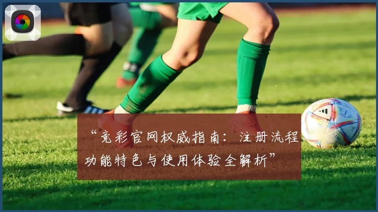 “竞彩官网权威指南：注册流程、功能特色与使用体验全解析”