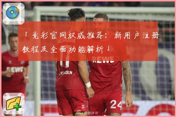 「竞彩官网权威推荐：新用户注册教程及全面功能解析」