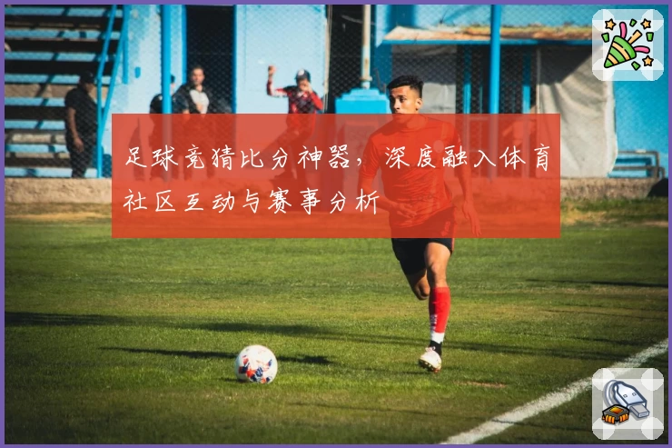 足球竞猜比分神器,深度融入体育社区互动与赛事分析