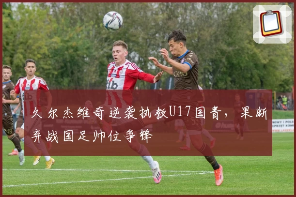 久尔杰维奇逆袭执教U17国青，果断弃战国足帅位争锋