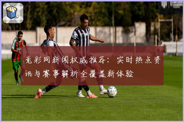 竞彩网新闻权威推荐：实时热点资讯与赛事解析全覆盖新体验
