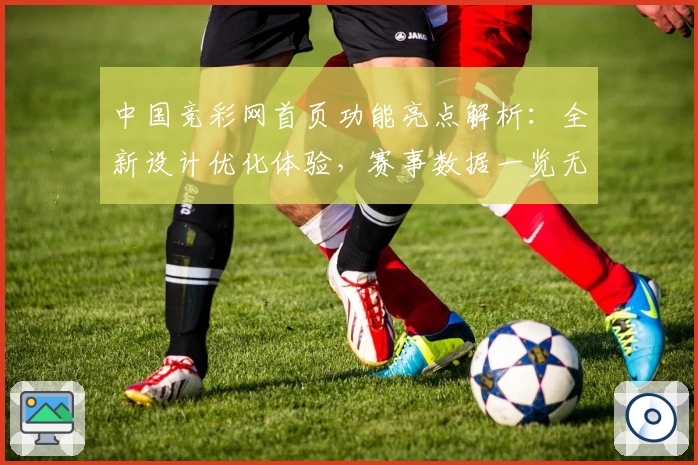 中国竞彩网首页功能亮点解析：全新设计优化体验，赛事数据一览无遗
