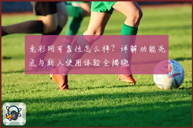 竞彩网可靠性怎么样？详解功能亮点与新人使用体验全揭晓