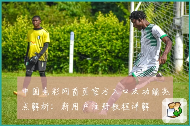 中国竞彩网首页官方入口及功能亮点解析：新用户注册教程详解