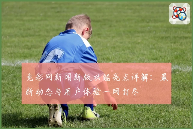竞彩网新闻新版功能亮点详解：最新动态与用户体验一网打尽