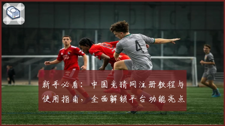 新手必看：中国竞猜网注册教程与使用指南，全面解锁平台功能亮点