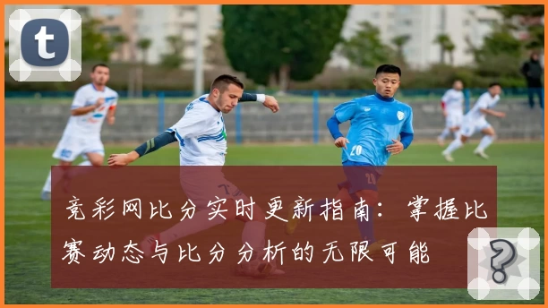 竞彩网比分实时更新指南：掌握比赛动态与比分分析的无限可能