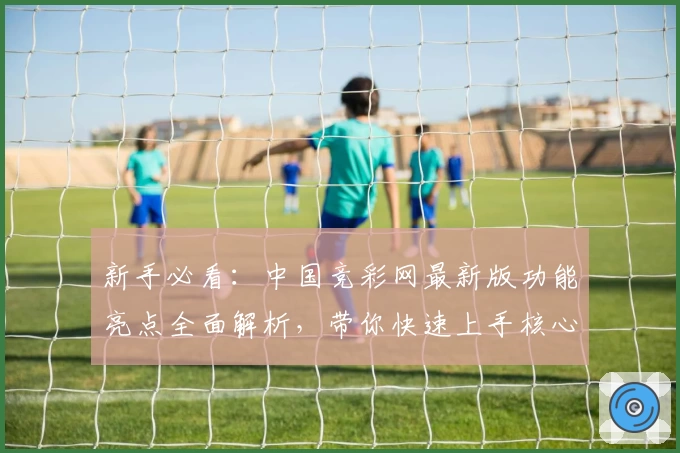 新手必看：中国竞彩网最新版功能亮点全面解析，带你快速上手核心玩法