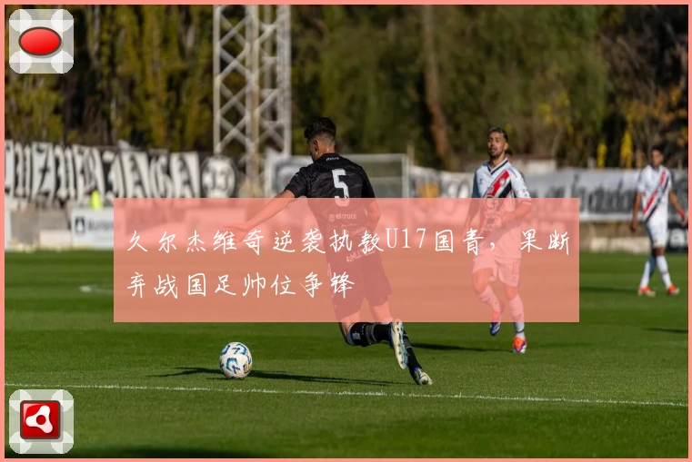 久尔杰维奇逆袭执教U17国青，果断弃战国足帅位争锋